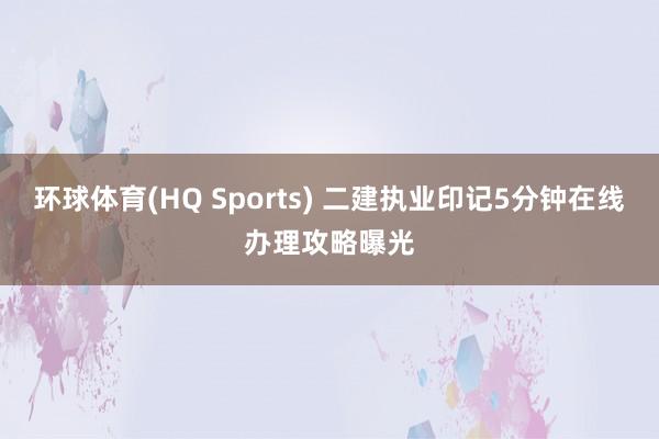 环球体育(HQ Sports) 二建执业印记5分钟在线办理攻略曝光