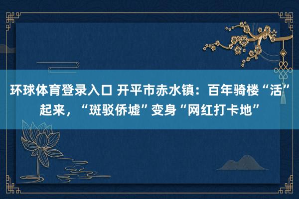 环球体育登录入口 开平市赤水镇：百年骑楼“活”起来，“斑驳侨墟”变身“网红打卡地”