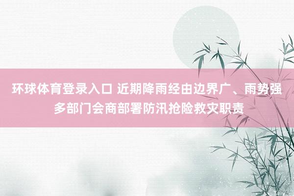 环球体育登录入口 近期降雨经由边界广、雨势强 多部门会商部署防汛抢险救灾职责