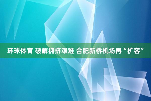 环球体育 破解拥挤艰难 合肥新桥机场再“扩容”