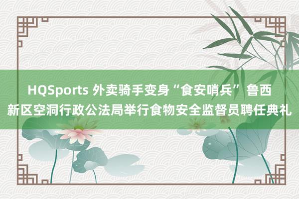 HQSports 外卖骑手变身“食安哨兵” 鲁西新区空洞行政公法局举行食物安全监督员聘任典礼