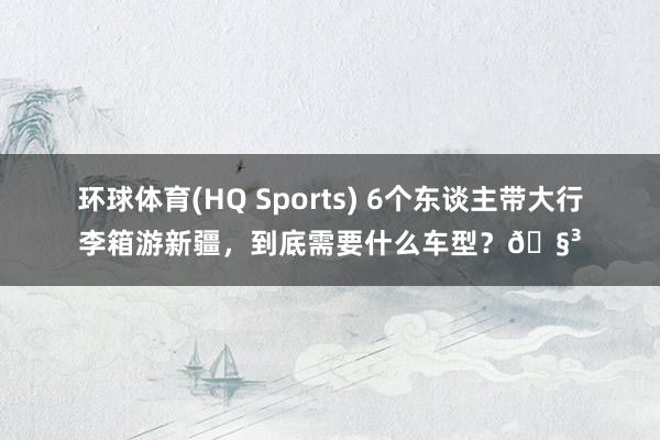 环球体育(HQ Sports) 6个东谈主带大行李箱游新疆，到底需要什么车型？🧳