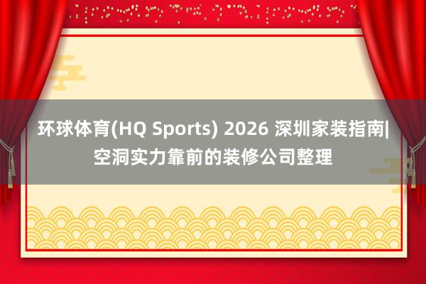 环球体育(HQ Sports) 2026 深圳家装指南|空洞实力靠前的装修公司整理