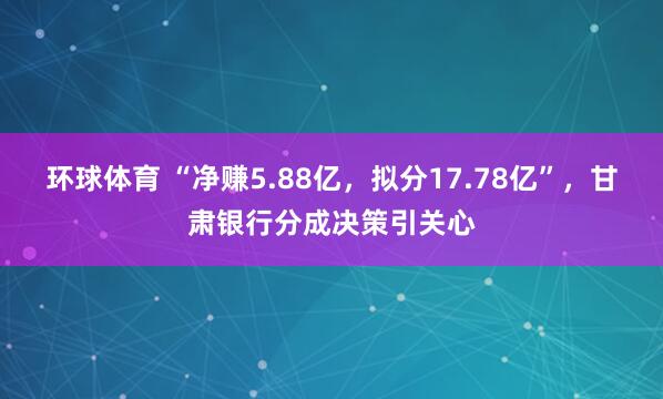 环球体育 “净赚5.88亿，拟分17.78亿”，甘肃银行分成决策引关心