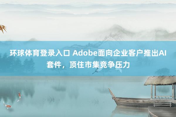 环球体育登录入口 Adobe面向企业客户推出AI套件，顶住市集竞争压力