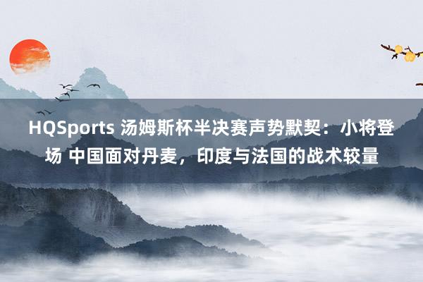 HQSports 汤姆斯杯半决赛声势默契：小将登场 中国面对丹麦，印度与法国的战术较量