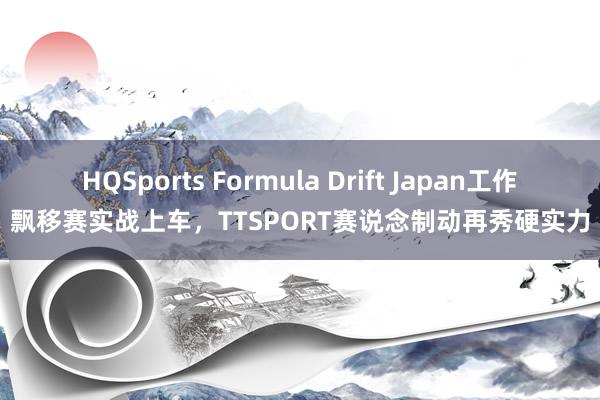 HQSports Formula Drift Japan工作飘移赛实战上车，TTSPORT赛说念制动再秀硬实力