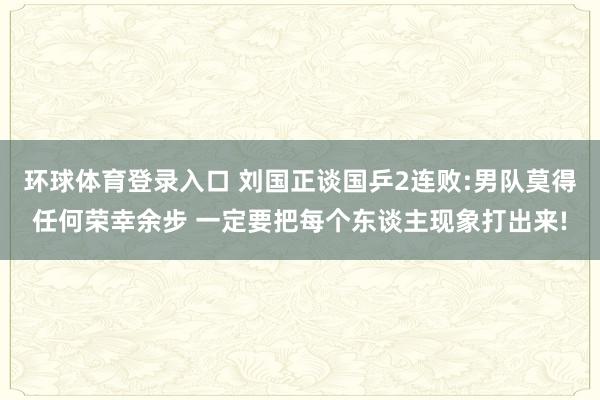 环球体育登录入口 刘国正谈国乒2连败:男队莫得任何荣幸余步 一定要把每个东谈主现象打出来!