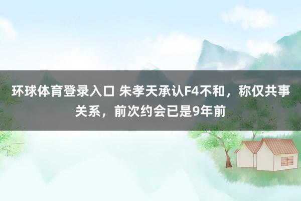 环球体育登录入口 朱孝天承认F4不和，称仅共事关系，前次约会已是9年前