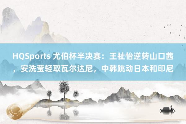 HQSports 尤伯杯半决赛：王祉怡逆转山口茜，安洗莹轻取瓦尔达尼，中韩跳动日本和印尼