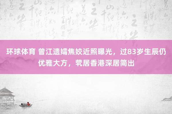 环球体育 曾江遗孀焦姣近照曝光，过83岁生辰仍优雅大方，茕居香港深居简出