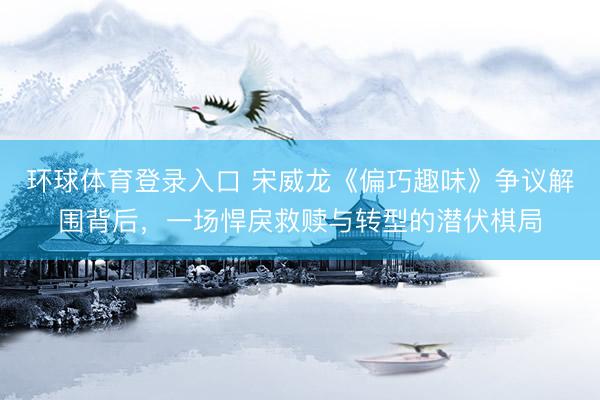 环球体育登录入口 宋威龙《偏巧趣味》争议解围背后，一场悍戾救赎与转型的潜伏棋局