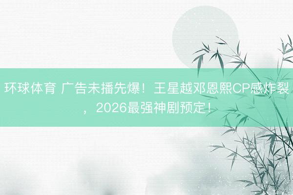 环球体育 广告未播先爆！王星越邓恩熙CP感炸裂，2026最强神剧预定！