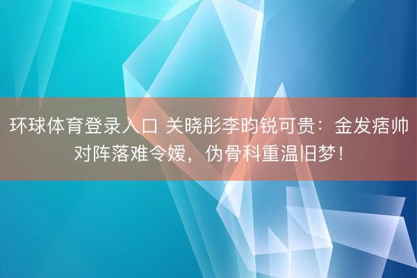 环球体育登录入口 关晓彤李昀锐可贵：金发痞帅对阵落难令嫒，伪骨科重温旧梦！