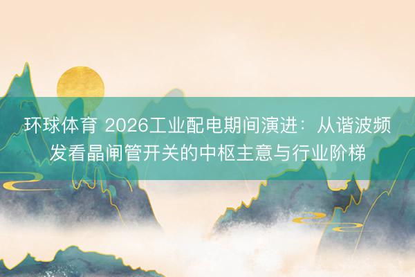 环球体育 2026工业配电期间演进：从谐波频发看晶闸管开关的中枢主意与行业阶梯