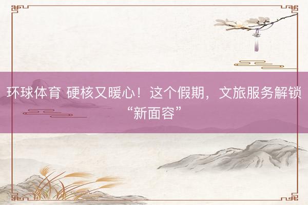 环球体育 硬核又暖心！这个假期，文旅服务解锁“新面容”