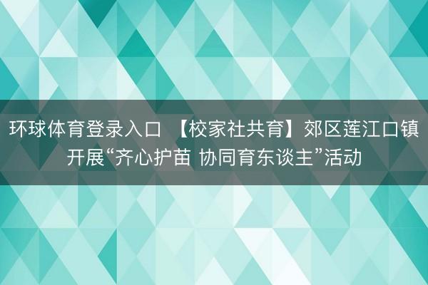 环球体育登录入口 【校家社共育】郊区莲江口镇开展“齐心护苗 协同育东谈主”活动