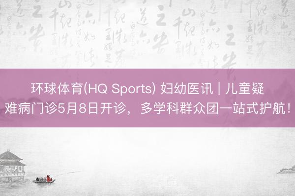 环球体育(HQ Sports) 妇幼医讯 | 儿童疑难病门诊5月8日开诊，多学科群众团一站式护航！
