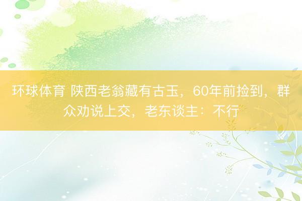 环球体育 陕西老翁藏有古玉，60年前捡到，群众劝说上交，老东谈主：不行
