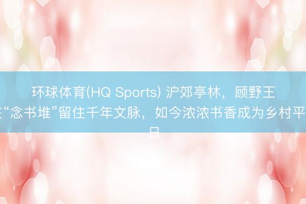 环球体育(HQ Sports) 沪郊亭林，顾野王在“念书堆”留住千年文脉，如今浓浓书香成为乡村平日
