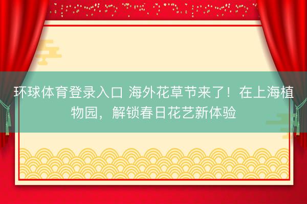 环球体育登录入口 海外花草节来了！在上海植物园，解锁春日花艺新体验