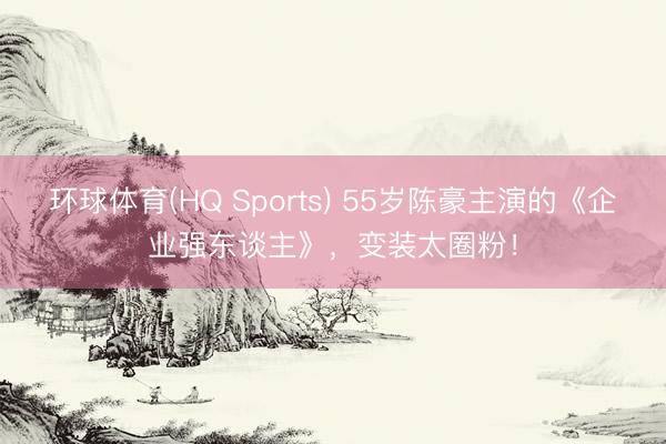 环球体育(HQ Sports) 55岁陈豪主演的《企业强东谈主》，变装太圈粉！
