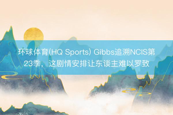 环球体育(HQ Sports) Gibbs追溯NCIS第23季，这剧情安排让东谈主难以罗致