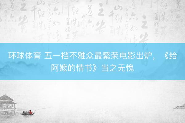 环球体育 五一档不雅众最繁荣电影出炉，《给阿嬷的情书》当之无愧