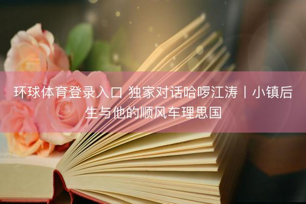 环球体育登录入口 独家对话哈啰江涛丨小镇后生与他的顺风车理思国