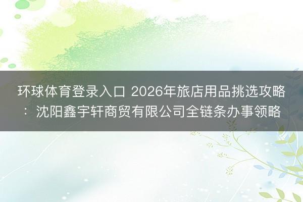 环球体育登录入口 2026年旅店用品挑选攻略：沈阳鑫宇轩商贸有限公司全链条办事领略
